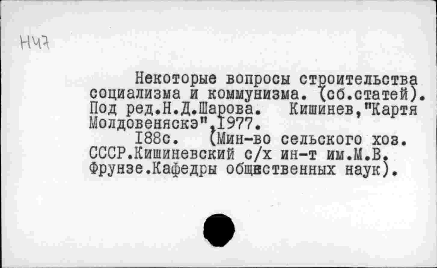 ﻿Некоторые вопросы строительства социализма и коммунизма, {сб.статей) Под ред.Н.Д.Шарова. Кишинев,"Картя Молдовеняска”.1977.
188с. (Мин-во сельского хоз. СССР.Кишиневский с/х ин-т им.М.В. Фрунзе.Кафедры общнственных наук).